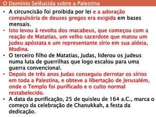 O Domínio Selêucida sobre a Palestina 
•A circuncisão foi proibida por lei e a adoração compulsória de deuses gregos era exigida em bases mensais. 
•Isto levou à revolta dos macabeus, que começou com a reação de Matatias, um velho sacerdote que matou um judeu apóstata e um representante sírio em sua aldeia, Modina. 
•O terceiro filho de Matatias, Judas, liderou os judeus numa luta de guerrilhas que logo escalou para uma guerra convencional. 
•Depois de três anos Judas conseguiu derrotar os sírios em toda a Palestina, e obteve a libertação de Jerusalém, onde o Templo foi purificado e o culto normal restabelecido. 
•A data da purificação, 25 de quisleu de 164 a.C., marca o começo da celebração de Chanukkah, a festa da dedicação.  