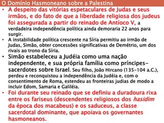 O Domínio Hasmoneano sobre a Palestina 
•A despeito das vitórias espetaculares de Judas e seus irmãos, e do fato de que a liberdade religiosa dos judeus foi assegurada a partir do reinado de Antíoco V, a verdadeira independência política ainda demoraria 22 anos para surgir. 
•A instabilidade política crescente na Síria permitiu ao irmão de Judas, Simão, obter concessões significativas de Demétrio, um dos rivais ao trono da Síria. 
•Simão estabeleceu a Judéia como uma nação independente, e sua própria família como príncipes- sacerdotes sobre Israel. Seu filho, João Hircano (135-104 a.C.), perdeu e reconquistou a independência da Judéia e, com o consentimento de Roma, estendeu as fronteiras judias de modo a incluir Edom, Samaria e Galiléia. 
•Foi durante seu reinado que se definiu a duradoura rixa entre os fariseus (descendentes religiosos dos hasidim da época dos macabeus) e os saduceus, a classe sacerdotal dominante, que apoiava os governantes hasmoneanos.  