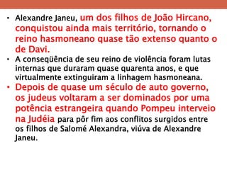 •Alexandre Janeu, um dos filhos de João Hircano, conquistou ainda mais território, tornando o reino hasmoneano quase tão extenso quanto o de Davi. 
•A conseqüência de seu reino de violência foram lutas internas que duraram quase quarenta anos, e que virtualmente extinguiram a linhagem hasmoneana. 
•Depois de quase um século de auto governo, os judeus voltaram a ser dominados por uma potência estrangeira quando Pompeu interveio na Judéia para pôr fim aos conflitos surgidos entre os filhos de Salomé Alexandra, viúva de Alexandre Janeu.  