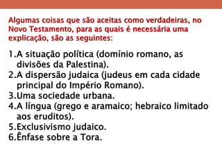 Algumas coisas que são aceitas como verdadeiras, no Novo Testamento, para as quais é necessária uma explicação, são as seguintes: 
1.A situação política (domínio romano, as divisões da Palestina). 
2.A dispersão judaica (judeus em cada cidade principal do Império Romano). 
3.Uma sociedade urbana. 
4.A língua (grego e aramaico; hebraico limitado aos eruditos). 
5.Exclusivismo judaico. 
6.Ênfase sobre a Tora.  