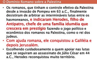O Domínio Romano sobre a Palestina 
•Os romanos, que tinham o controle efetivo da Palestina desde a invasão de Pompeu em 63 a.C., finalmente desistiram de arbitrar as intermináveis lutas entre os hasmoneanos, e indicaram Herodes, filho de Antipatro, chefe de uma família iduméia que crescera em prestígio fazendo o jogo político e econômico dos romanos na Palestina, como o rei dos judeus. 
•Com ajuda romana, ele conquistou a Galiléia e depois Jerusalém. 
•Escolhendo cuidadosamente a quem apoiar nas lutas que se seguiram ao assassinato de Júlio César em 44 a.C., Herodes reconquistou muito território.  