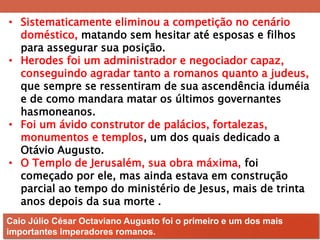 •Sistematicamente eliminou a competição no cenário doméstico, matando sem hesitar até esposas e filhos para assegurar sua posição. 
•Herodes foi um administrador e negociador capaz, conseguindo agradar tanto a romanos quanto a judeus, que sempre se ressentiram de sua ascendência iduméia e de como mandara matar os últimos governantes hasmoneanos. 
•Foi um ávido construtor de palácios, fortalezas, monumentos e templos, um dos quais dedicado a Otávio Augusto. 
•O Templo de Jerusalém, sua obra máxima, foi começado por ele, mas ainda estava em construção parcial ao tempo do ministério de Jesus, mais de trinta anos depois da sua morte . 
Caio Júlio César Octaviano Augusto foi o primeiro e um dos mais importantes imperadores romanos.  