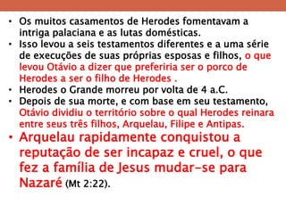 •Os muitos casamentos de Herodes fomentavam a intriga palaciana e as lutas domésticas. 
•Isso levou a seis testamentos diferentes e a uma série de execuções de suas próprias esposas e filhos, o que levou Otávio a dizer que preferiria ser o porco de Herodes a ser o filho de Herodes . 
•Herodes o Grande morreu por volta de 4 a.C. 
•Depois de sua morte, e com base em seu testamento, Otávio dividiu o território sobre o qual Herodes reinara entre seus três filhos, Arquelau, Filipe e Antipas. 
•Arquelau rapidamente conquistou a reputação de ser incapaz e cruel, o que fez a família de Jesus mudar-se para Nazaré (Mt 2:22).  