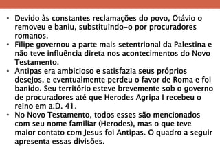 •Devido às constantes reclamações do povo, Otávio o removeu e baniu, substituindo-o por procuradores romanos. 
•Filipe governou a parte mais setentrional da Palestina e não teve influência direta nos acontecimentos do Novo Testamento. 
•Antipas era ambicioso e satisfazia seus próprios desejos, e eventualmente perdeu o favor de Roma e foi banido. Seu território esteve brevemente sob o governo de procuradores até que Herodes Agripa I recebeu o reino em a.D. 41. 
•No Novo Testamento, todos esses são mencionados com seu nome familiar (Herodes), mas o que teve maior contato com Jesus foi Antipas. O quadro a seguir apresenta essas divisões.  