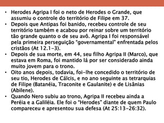 •Herodes Agripa I foi o neto de Herodes o Grande, que assumiu o controle do território de Filipe em 37. 
•Depois que Antipas foi banido, recebeu controle de seu território também e acabou por reinar sobre um território tão grande quanto o de seu avô. Agripa I foi responsável pela primeira perseguição ―governamental‖ enfrentada pelos cristãos (At 12.1-3). 
•Depois de sua morte, em 44, seu filho Agripa II (Marco), que estava em Roma, foi mantido lá por ser considerado ainda muito jovem para o trono. 
•Oito anos depois, todavia, foi-lhe concedido o território de seu tio, Herodes de Cálcis, e no ano seguinte as tetrarquias de Filipe (Batanéia, Traconite e Gaulanite) e de Lisânias (Abilene). 
•Quando Nero subiu ao trono, Agripa II recebeu ainda a Peréia e a Galiléia. Ele foi o ―Herodes‖ diante de quem Paulo compareceu e apresentou sua defesa (At 25:13-26:32).  