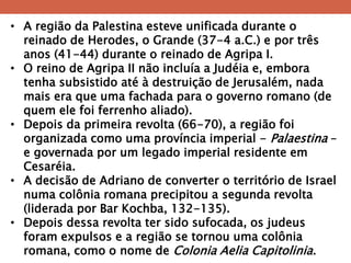 •A região da Palestina esteve unificada durante o reinado de Herodes, o Grande (37-4 a.C.) e por três anos (41-44) durante o reinado de Agripa I. 
•O reino de Agripa II não incluía a Judéia e, embora tenha subsistido até à destruição de Jerusalém, nada mais era que uma fachada para o governo romano (de quem ele foi ferrenho aliado). 
•Depois da primeira revolta (66-70), a região foi organizada como uma província imperial - Palaestina – e governada por um legado imperial residente em Cesaréia. 
•A decisão de Adriano de converter o território de Israel numa colônia romana precipitou a segunda revolta (liderada por Bar Kochba, 132-135). 
•Depois dessa revolta ter sido sufocada, os judeus foram expulsos e a região se tornou uma colônia romana, como o nome de Colonia Aelia Capitolinia.  