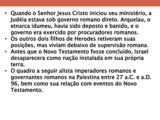 •Quando o Senhor Jesus Cristo iniciou seu ministério, a Judéia estava sob governo romano direto. Arquelau, o etnarca idumeu, havia sido deposto e banido, e o governo era exercido por procuradores romanos. 
•Os outros dois filhos de Herodes retiveram suas posições, mas viviam debaixo de supervisão romana. 
•Antes que o Novo Testamento fosse concluído, Israel desaparecera como nação instalada em sua própria terra. 
•O quadro a seguir alista imperadores romanos e governantes romanos na Palestina entre 27 a.C. e a.D. 96, bem como sua relação com eventos do Novo Testamento.  