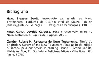 Bibliografia Hale, Broadus David, Introdução ao estudo do Novo Testamento, Tradução de Cláudio Vital de Souza. Rio de Janeiro, Junta de Educação Religiosa e Publicações, 1983. Pinto, Carlos Osvaldo Cardoso, Foco e desenvolvimento no Novo Testamento, São Paulo, Hagnos, 2008. Gundry, Robert H. Panorama do Novo Testamento, Título do original: A Survey of the New Testament ,Traduzido da edição publicada pela Zondervan Publishing House - Grand Rapids, Michigan, EUA, Ed. Sociedade Religiosa Edições Vida Nova, São Paulo, 1978. 