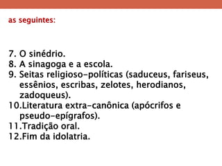 as seguintes: 
7.O sinédrio. 
8.A sinagoga e a escola. 
9.Seitas religioso-políticas (saduceus, fariseus, essênios, escribas, zelotes, herodianos, zadoqueus). 
10.Literatura extra-canônica (apócrifos e pseudo-epígrafos). 
11.Tradição oral. 
12.Fim da idolatria.  