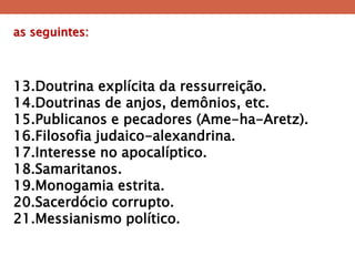 as seguintes: 
13.Doutrina explícita da ressurreição. 
14.Doutrinas de anjos, demônios, etc. 
15.Publicanos e pecadores (Ame-ha-Aretz). 
16.Filosofia judaico-alexandrina. 
17.Interesse no apocalíptico. 
18.Samaritanos. 
19.Monogamia estrita. 
20.Sacerdócio corrupto. 
21.Messianismo político.  