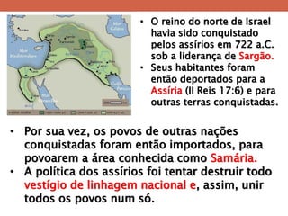 •O reino do norte de Israel havia sido conquistado pelos assírios em 722 a.C. sob a liderança de Sargão. 
•Seus habitantes foram então deportados para a Assíria (II Reis 17:6) e para outras terras conquistadas. 
•Por sua vez, os povos de outras nações conquistadas foram então importados, para povoarem a área conhecida como Samária. 
•A política dos assírios foi tentar destruir todo vestígio de linhagem nacional e, assim, unir todos os povos num só.  