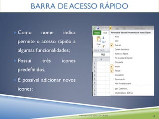 BARRA DE ACESSO RÁPIDO


 Como       nome     indica
  permite o acesso rápido a
  algumas funcionalidades;
 Possuí     três     ícones
  predefinidos;
 É possível adicionar novos
  ícones;



                               PROFESSOR JOSÉ CALADO   13
 