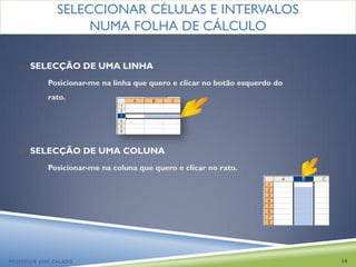 SELECCIONAR CÉLULAS E INTERVALOS
                    NUMA FOLHA DE CÁLCULO

   o   SELECÇÃO DE UMA LINHA
         o   Posicionar-me na linha que quero e clicar no botão esquerdo do
             rato.




   o   SELECÇÃO DE UMA COLUNA
         o   Posicionar-me na coluna que quero e clicar no rato.




PROFESSOR JOSÉ CALADO                                                         14
 