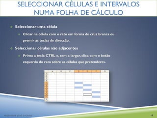SELECCIONAR CÉLULAS E INTERVALOS
               NUMA FOLHA DE CÁLCULO
       Seleccionar uma célula
             Clicar na célula com o rato em forma de cruz branca ou
              premir as teclas de direcção.

       Seleccionar células não adjacentes
             Prima a tecla CTRL e, sem a largar, clica com o botão
              esquerdo do rato sobre as células que pretenderes.




PROFESSOR JOSÉ CALADO                                                  16
 