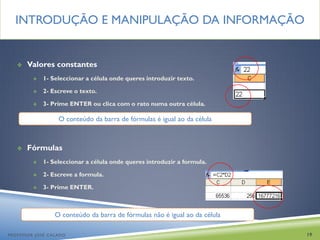 INTRODUÇÃO E MANIPULAÇÃO DA INFORMAÇÃO


      Valores constantes
            1- Seleccionar a célula onde queres introduzir texto.

            2- Escreve o texto.

            3- Prime ENTER ou clica com o rato numa outra célula.

                  O conteúdo da barra de fórmulas é igual ao da célula



      Fórmulas
            1- Seleccionar a célula onde queres introduzir a formula.

            2- Escreve a formula.

            3- Prime ENTER.



                 O conteúdo da barra de fórmulas não é igual ao da célula

PROFESSOR JOSÉ CALADO                                                       19
 