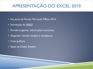 APRESENTAÇÃO DO EXCEL 2010

       Faz parte do Pacote Microsoft Officie 2010;

       Introdução do FRISO

       Permite organizar informações numéricas;

       Organizar cálculos simples e complexos;

       Criar gráficos;

       Bases de Dados Simples;




PROFESSOR JOSÉ CALADO                                 2
 