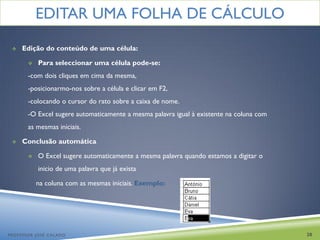 EDITAR UMA FOLHA DE CÁLCULO
    Edição do conteúdo de uma célula:

          Para seleccionar uma célula pode-se:
       -com dois cliques em cima da mesma,
       -posicionarmo-nos sobre a célula e clicar em F2,
       -colocando o cursor do rato sobre a caixa de nome.
       -O Excel sugere automaticamente a mesma palavra igual à existente na coluna com
       as mesmas iniciais.

    Conclusão automática

          O Excel sugere automaticamente a mesma palavra quando estamos a digitar o
           inicio de uma palavra que já exista

           na coluna com as mesmas iniciais. Exemplo:




PROFESSOR JOSÉ CALADO                                                                    20
 