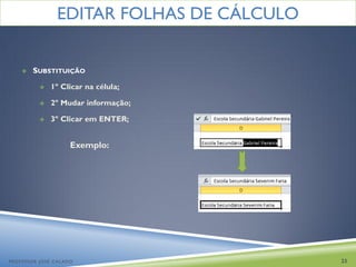 EDITAR FOLHAS DE CÁLCULO


       SUBSTITUIÇÃO

             1º Clicar na célula;

             2º Mudar informação;

             3º Clicar em ENTER;


                    Exemplo:




PROFESSOR JOSÉ CALADO                     23
 