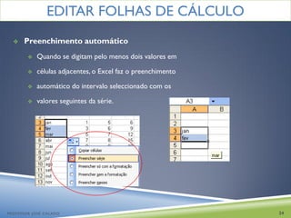 EDITAR FOLHAS DE CÁLCULO
     Preenchimento automático
           Quando se digitam pelo menos dois valores em

           células adjacentes, o Excel faz o preenchimento

           automático do intervalo seleccionado com os

           valores seguintes da série.




PROFESSOR JOSÉ CALADO                                         24
 