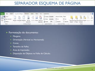 SEPARADOR ESQUEMA DE PÁGINA




 Formatação do documento:
    Margens;
    Orientação (Vertical ou Horizontal);
    Cores;
    Tamanho da Folha;
    Área de Impressão;
    Disposição de Objetos na Folha de Cálculo;




                                            PROFESSOR JOSÉ CALADO
                                                                    6
 