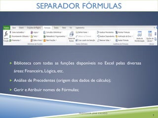 SEPARADOR FÓRMULAS




 Biblioteca com todas as funções disponíveis no Excel pelas diversas

  áreas: Financeira, Lógica, etc.

 Análise de Precedentes (origem dos dados de cálculo);

 Gerir e Atribuir nomes de Fórmulas;




                                        PROFESSOR JOSÉ CALADO
                                                                        7
 
