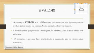 #VALOR!
• A mensagem #VALOR! será exibida sempre que tentarmos usar algum argumento
inválido para a função ou fórmula. Como exemplo, observe a imagem.

• A fórmula usada, que produziu a mensagem, foi =B2*B3. Não há nada errado com
a fórmula.

• O problema é que para fazer multiplicação é necessário que os valores sejam
numéricos.
Instrutor: Cleber Ramos

 