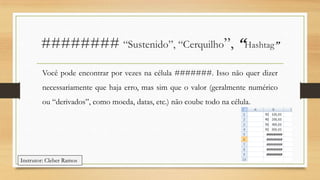 ######## “Sustenido”, “Cerquilho”, “Hashtag”
Você pode encontrar por vezes na célula #######. Isso não quer dizer

necessariamente que haja erro, mas sim que o valor (geralmente numérico
ou “derivados”, como moeda, datas, etc.) não coube todo na célula.

Instrutor: Cleber Ramos

 