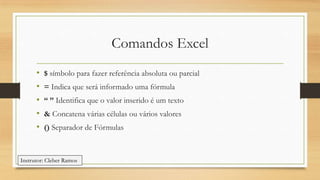 Comandos Excel
•
•
•
•
•

$ símbolo para fazer referência absoluta ou parcial
= Indica que será informado uma fórmula
“ ” Identifica que o valor inserido é um texto
& Concatena várias células ou vários valores
() Separador de Fórmulas

Instrutor: Cleber Ramos

 