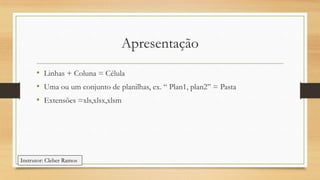 Apresentação
• Linhas + Coluna = Célula
• Uma ou um conjunto de planilhas, ex. “ Plan1, plan2” = Pasta
• Extensões =xls,xlsx,xlsm

Instrutor: Cleber Ramos

 