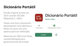 Dicionário Portátil
Versão original escrita em
2010 usando iOS SDK
(Objective-C, UIKit)
Testes com Ionic mostraram
desempenho ruim (demora e
flicker ao tocar em uma
palavra para ver definição)
Reescrito em 2023 com Flutter,
usando Riverpod para
gerenciamento de estado
 