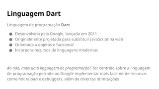 Linguagem de programação Dart
● Desenvolvida pela Google, lançada em 2011
● Originalmente projetada para substituir JavaScript na web
● Orientada a objetos e funcional
● Incorpora recursos de linguagens modernas
Ah não, mais uma linguagem de programação? Ter controle sobre a linguagem
de programação permite ao Google implementar mais facilmente recursos
como hot reload e debuggers, além de diversas otimizações
Linguagem Dart
 