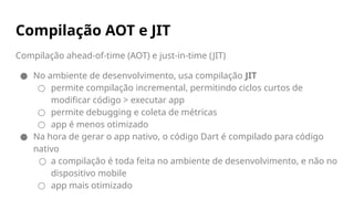 Compilação ahead-of-time (AOT) e just-in-time (JIT)
● No ambiente de desenvolvimento, usa compilação JIT
○ permite compilação incremental, permitindo ciclos curtos de
modificar código > executar app
○ permite debugging e coleta de métricas
○ app é menos otimizado
● Na hora de gerar o app nativo, o código Dart é compilado para código
nativo
○ a compilação é toda feita no ambiente de desenvolvimento, e não no
dispositivo mobile
○ app mais otimizado
Compilação AOT e JIT
 