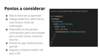 ● Não é trivial de se aprender
● Código pode ficar difícil de ler,
com muitos níveis de
indentação
● Dependência de pacotes
contribuídos pela comunidade
para muitas coisas, ainda há
lacunas
● Pacote do app relativamente
grande
● Suporte a Android melhor do
que a iOS
Pontos a considerar import 'package:flutter/material.dart';
void main() {
runApp(
Container(
child: const Center(
child: Text(
'Alô, mundo!',
textDirection: TextDirection.ltr,
),
),
)
);
}
 