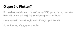 O que é o Flutter?
Kit de desenvolvimento de software (SDK) para criar aplicativos
mobile* usando a linguagem de programação Dart
Desenvolvido pela Google, com licença open source
* Atualmente, não apenas mobile
 