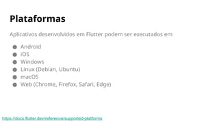 Plataformas
Aplicativos desenvolvidos em Flutter podem ser executados em
● Android
● iOS
● Windows
● Linux (Debian, Ubuntu)
● macOS
● Web (Chrome, Firefox, Safari, Edge)
https://docs.flutter.dev/reference/supported-platforms
 