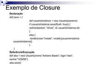 Exemplo de Closure
 Declaração
 def save = {
                  def usuarioInstance = new Usuario(params)
                  if (usuarioInstance.save(flush: true)) {
                  redirect(action: "show", id: usuarioInstance.id)
                  }
                  else {
                   render(view:"create", model:[usuarioInstance:
    usuarioInstance])
                  }
     }
 Referência/Execução
 def aba = new Usuario(nome:"Adriano Basto", login:"aba",
 senha:"123456")
 aba.save()
 