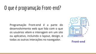 O que é programação Front-end?
Programação Front-end é a parte do
desenvolvimento web que lida com o que
os usuários vêem e interagem em um site
ou aplicativo, incluindo o layout, design, e
todas as outras interações no navegador.
 