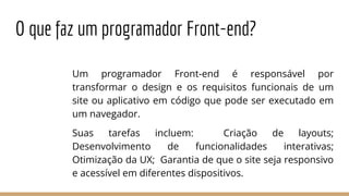 O que faz um programador Front-end?
Um programador Front-end é responsável por
transformar o design e os requisitos funcionais de um
site ou aplicativo em código que pode ser executado em
um navegador.
Suas tarefas incluem: Criação de layouts;
Desenvolvimento de funcionalidades interativas;
Otimização da UX; Garantia de que o site seja responsivo
e acessível em diferentes dispositivos.
 