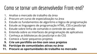 Como se tornar um desenvolvedor Front-end?
1. Analise o mercado de trabalho da área
2. Procure um curso de especialização na área
3. Estude os fundamentos de algoritmo e lógica de programação
4. Estude as linguagens de programação HTML, CSS e JavaScript
5. Estude sobre linha de comando e controle de versão
6. Entenda sobre as interfaces de programação de aplicativos
7. Conheça as bibliotecas do JavaScript e do CSS
8. Comece a fazer pequenos projetos
9. Crie um portfólio on-line com seus projetos
10. Participe de comunidades ativas na área
11. Procure as oportunidades de trabalho no mercado
 