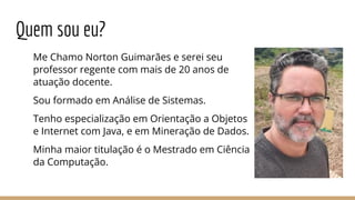 Quem sou eu?
Me Chamo Norton Guimarães e serei seu
professor regente com mais de 20 anos de
atuação docente.
Sou formado em Análise de Sistemas.
Tenho especialização em Orientação a Objetos
e Internet com Java, e em Mineração de Dados.
Minha maior titulação é o Mestrado em Ciência
da Computação.
 