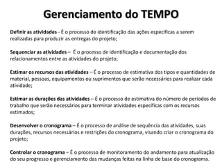 Gerenciamento do TEMPO
Definir as atividades - É o processo de identificação das ações específicas a serem
realizadas para produzir as entregas do projeto;

Sequenciar as atividades – É o processo de identificação e documentação dos
relacionamentos entre as atividades do projeto;
Estimar os recursos das atividades – É o processo de estimativa dos tipos e quantidades de
material, pessoas, equipamentos ou suprimentos que serão necessários para realizar cada
atividade;
Estimar as durações das atividades – É o processo de estimativa do número de períodos de
trabalho que serão necessários para terminar atividades específicas com os recursos
estimados;
Desenvolver o cronograma – É o processo de análise de sequência das atividades, suas
durações, recursos necessários e restrições do cronograma, visando criar o cronograma do
projeto;
Controlar o cronograma – É o processo de monitoramento do andamento para atualização
do seu progresso e gerenciamento das mudanças feitas na linha de base do cronograma.

 