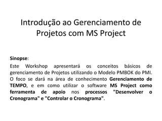 Introdução ao Gerenciamento de
Projetos com MS Project
Sinopse:
Este Workshop apresentará os conceitos básicos de
gerenciamento de Projetos utilizando o Modelo PMBOK do PMI.
O foco se dará na área de conhecimento Gerenciamento de
TEMPO, e em como utilizar o software MS Project como
ferramenta de apoio nos processos "Desenvolver o
Cronograma" e "Controlar o Cronograma".

 