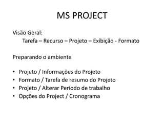 MS PROJECT
Visão Geral:
Tarefa – Recurso – Projeto – Exibição - Formato
Preparando o ambiente

•
•
•
•

Projeto / Informações do Projeto
Formato / Tarefa de resumo do Projeto
Projeto / Alterar Período de trabalho
Opções do Project / Cronograma

 