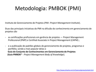 Metodologia: PMBOK (PMI)
Instituto de Gerenciamento de Projetos (PMI -Project Management Institute).
Duas das principais iniciativas do PMI na difusão do conhecimento em gerenciamento de
projetos são
- as certificações profissionais em gerência de projetos — Project Management
Professional (PMP) e Certified Associate in Project Management (CAPM) ;
- e a publicação de padrões globais de gerenciamento de projetos, programas e
portfólio, sendo a mais popular delas o
Guia do Conjunto de Conhecimentos em Gerenciamento de Projetos
(Guia PMBOK® - Project Management Body of Knowledge).

http://www.mhavila.com.br/topicos/gestao/pmbok.html

 