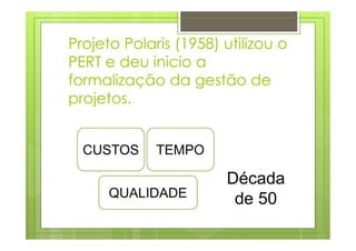 CUSTOS TEMPO
QUALIDADE
Década
de 50
Projeto Polaris (1958) utilizou o
PERT e deu inicio a
formalização da gestão de
projetos.
 