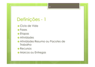 Definições - 1
Ciclo de Vida
Fases
Etapas
Atividades
Atividades Resumo ou Pacotes de
Trabalho
Recursos
Marcos ou Entregas
23
 