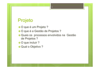Projeto
O que é um Projeto ?
O que é a Gestão de Projetos ?
Quais os processos envolvidos na Gestão
de Projetos ?
O que incluir ?
Qual o Objetivo ?
3
 