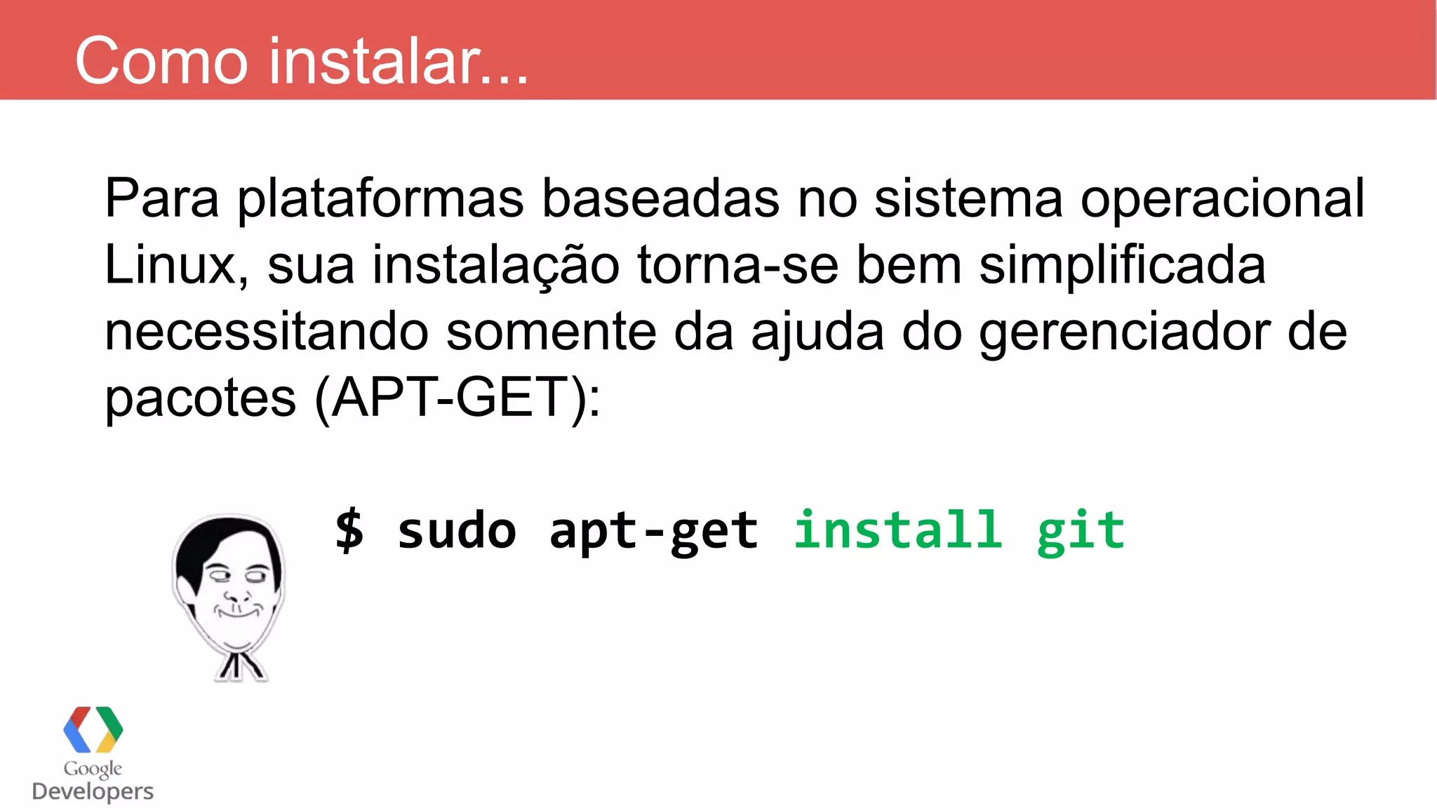 Como instalar...
Para plataformas baseadas no sistema operacional
Linux, sua instalação torna-se bem simplificada
necessitando somente da ajuda do gerenciador de
pacotes (APT-GET):
$ sudo apt-get install git
 