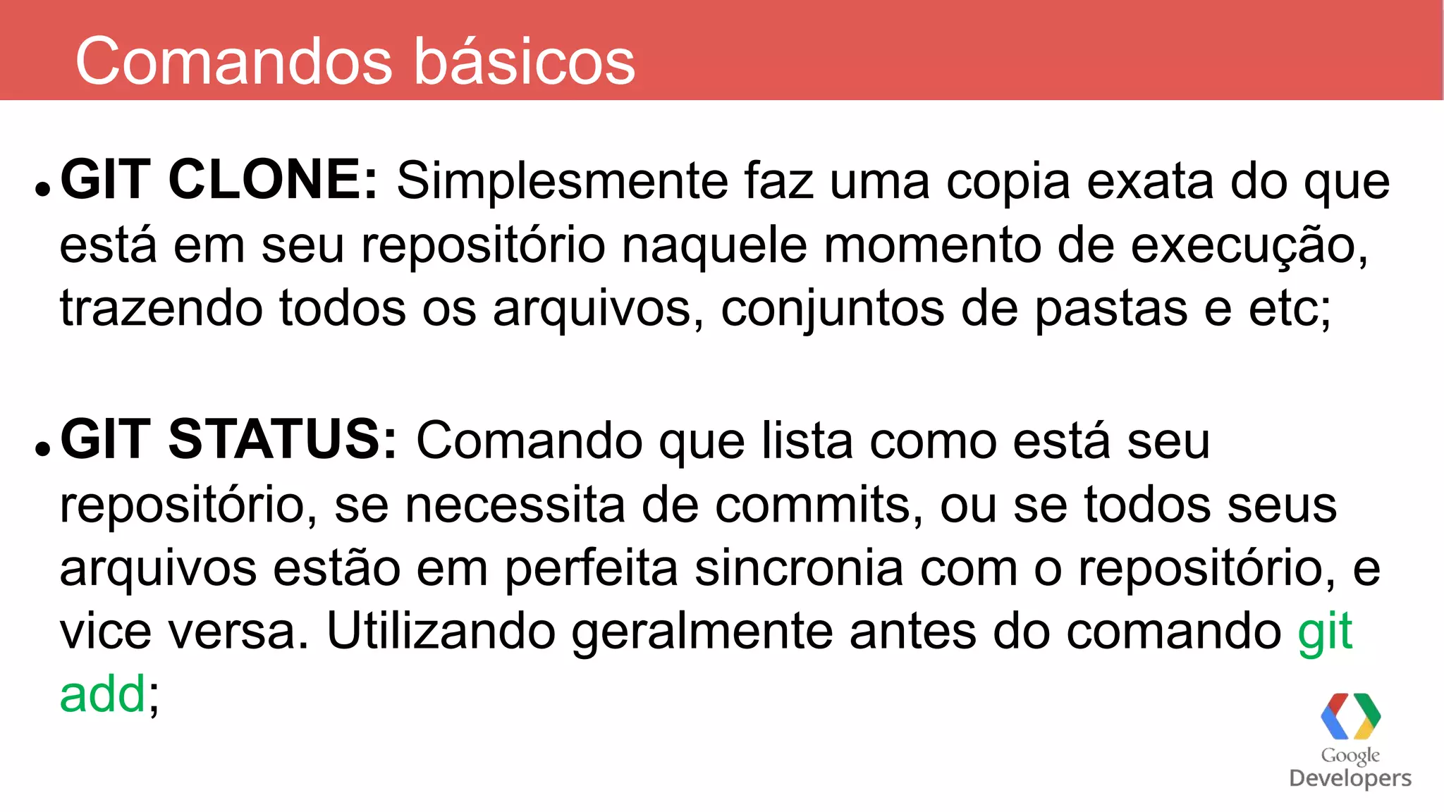 Comandos básicos
 GIT CLONE: Simplesmente faz uma copia exata do que
está em seu repositório naquele momento de execução,
trazendo todos os arquivos, conjuntos de pastas e etc;
 GIT STATUS: Comando que lista como está seu
repositório, se necessita de commits, ou se todos seus
arquivos estão em perfeita sincronia com o repositório, e
vice versa. Utilizando geralmente antes do comando git
add;
 