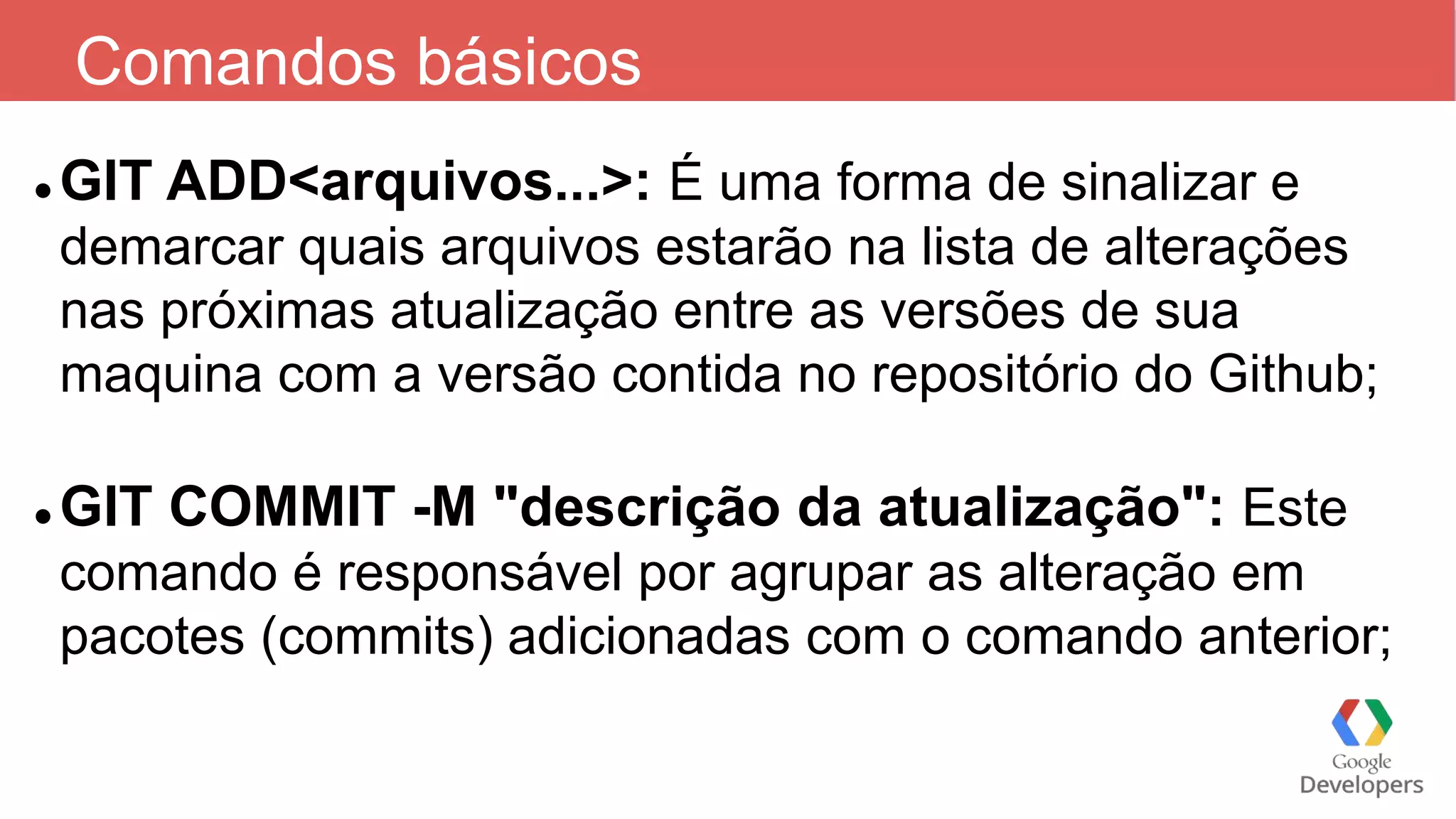 Comandos básicos
 GIT ADD<arquivos...>: É uma forma de sinalizar e
demarcar quais arquivos estarão na lista de alterações
nas próximas atualização entre as versões de sua
maquina com a versão contida no repositório do Github;
 GIT COMMIT -M "descrição da atualização": Este
comando é responsável por agrupar as alteração em
pacotes (commits) adicionadas com o comando anterior;
 